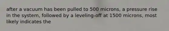 after a vacuum has been pulled to 500 microns, a pressure rise in the system, followed by a leveling-off at 1500 microns, most likely indicates the