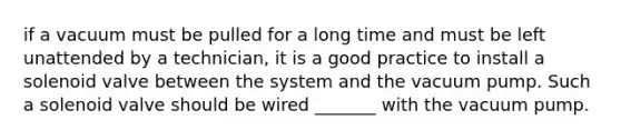 if a vacuum must be pulled for a long time and must be left unattended by a technician, it is a good practice to install a solenoid valve between the system and the vacuum pump. Such a solenoid valve should be wired _______ with the vacuum pump.