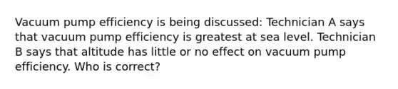 Vacuum pump efficiency is being discussed: Technician A says that vacuum pump efficiency is greatest at sea level. Technician B says that altitude has little or no effect on vacuum pump efficiency. Who is correct?