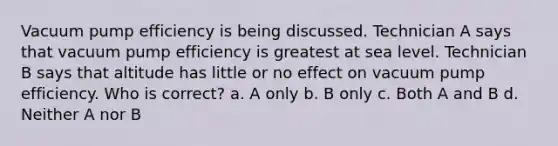 Vacuum pump efficiency is being discussed. Technician A says that vacuum pump efficiency is greatest at sea level. Technician B says that altitude has little or no effect on vacuum pump efficiency. Who is correct? a. A only b. B only c. Both A and B d. Neither A nor B