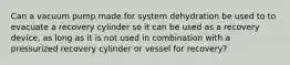 Can a vacuum pump made for system dehydration be used to to evacuate a recovery cylinder so it can be used as a recovery device, as long as it is not used in combination with a pressurized recovery cylinder or vessel for recovery?