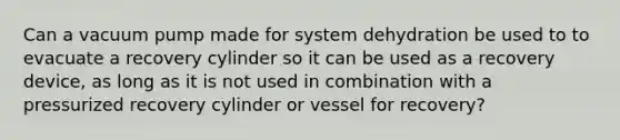 Can a vacuum pump made for system dehydration be used to to evacuate a recovery cylinder so it can be used as a recovery device, as long as it is not used in combination with a pressurized recovery cylinder or vessel for recovery?