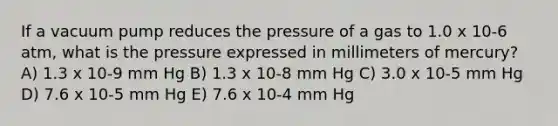 If a vacuum pump reduces the pressure of a gas to 1.0 x 10-6 atm, what is the pressure expressed in millimeters of mercury? A) 1.3 x 10-9 mm Hg B) 1.3 x 10-8 mm Hg C) 3.0 x 10-5 mm Hg D) 7.6 x 10-5 mm Hg E) 7.6 x 10-4 mm Hg