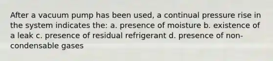 After a vacuum pump has been used, a continual pressure rise in the system indicates the: a. presence of moisture b. existence of a leak c. presence of residual refrigerant d. presence of non-condensable gases