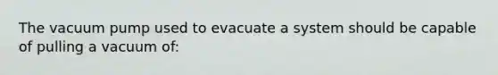 The vacuum pump used to evacuate a system should be capable of pulling a vacuum of: