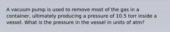 A vacuum pump is used to remove most of the gas in a container, ultimately producing a pressure of 10.5 torr inside a vessel. What is the pressure in the vessel in units of atm?