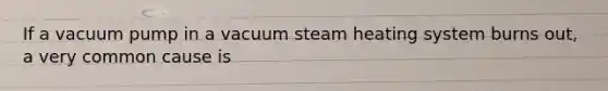 If a vacuum pump in a vacuum steam heating system burns out, a very common cause is