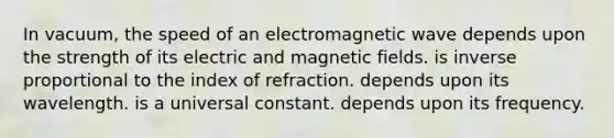 In vacuum, the speed of an electromagnetic wave depends upon the strength of its electric and <a href='https://www.questionai.com/knowledge/kqorUT4tK2-magnetic-fields' class='anchor-knowledge'>magnetic fields</a>. is <a href='https://www.questionai.com/knowledge/kJCxizgWnk-inverse-proportion' class='anchor-knowledge'>inverse proportion</a>al to the index of refraction. depends upon its wavelength. is a universal constant. depends upon its frequency.