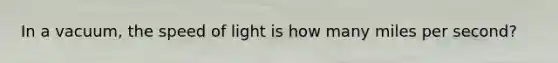 In a vacuum, the speed of light is how many miles per second?