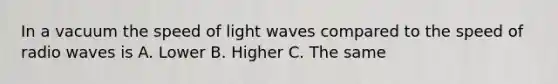 In a vacuum the speed of light waves compared to the speed of radio waves is A. Lower B. Higher C. The same