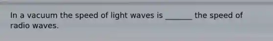 In a vacuum the speed of light waves is _______ the speed of radio waves.