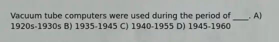 Vacuum tube computers were used during the period of ____. A) 1920s-1930s B) 1935-1945 C) 1940-1955 D) 1945-1960