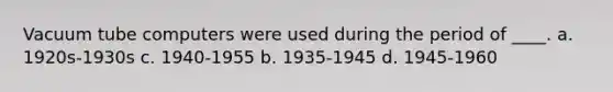 Vacuum tube computers were used during the period of ____. a. 1920s-1930s c. 1940-1955 b. 1935-1945 d. 1945-1960