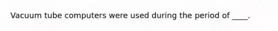 Vacuum tube computers were used during the period of ____.