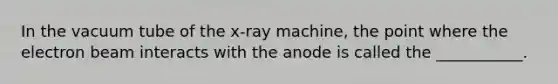 In the vacuum tube of the x-ray machine, the point where the electron beam interacts with the anode is called the ___________.