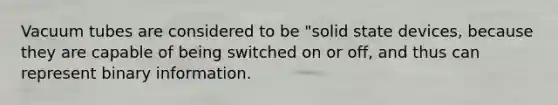 Vacuum tubes are considered to be "solid state devices, because they are capable of being switched on or off, and thus can represent binary information.