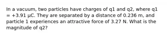 In a vacuum, two particles have charges of q1 and q2, where q1 = +3.91 μC. They are separated by a distance of 0.236 m, and particle 1 experiences an attractive force of 3.27 N. What is the magnitude of q2?