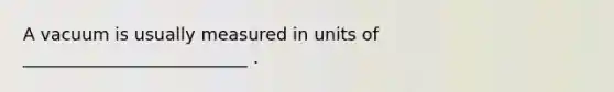 A vacuum is usually measured in units of __________________________ .