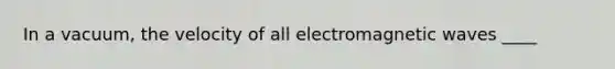 In a vacuum, the velocity of all electromagnetic waves ____