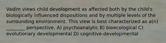 Vadim views child development as affected both by the child's biologically influenced dispositions and by multiple levels of the surrounding environment. This view is best characterized as a(n) ________ perspective. A) psychoanalytic B) bioecological C) evolutionary developmental D) cognitive-developmental