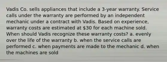 Vadis Co. sells appliances that include a 3-year warranty. Service calls under the warranty are performed by an independent mechanic under a contract with Vadis. Based on experience, warranty costs are estimated at 30 for each machine sold. When should Vadis recognize these warranty costs? a. evenly over the life of the warranty b. when the service calls are performed c. when payments are made to the mechanic d. when the machines are sold