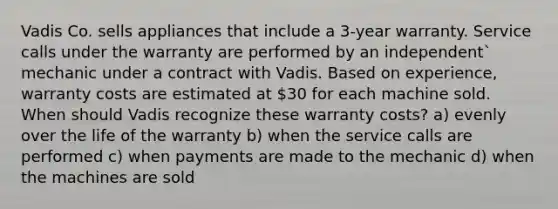 Vadis Co. sells appliances that include a 3-year warranty. Service calls under the warranty are performed by an independent` mechanic under a contract with Vadis. Based on experience, warranty costs are estimated at 30 for each machine sold. When should Vadis recognize these warranty costs? a) evenly over the life of the warranty b) when the service calls are performed c) when payments are made to the mechanic d) when the machines are sold