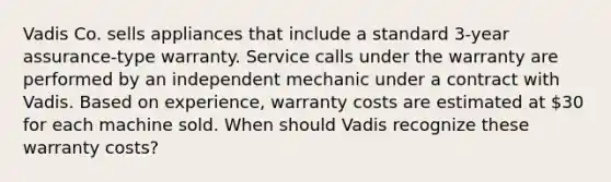 Vadis Co. sells appliances that include a standard 3-year assurance-type warranty. Service calls under the warranty are performed by an independent mechanic under a contract with Vadis. Based on experience, warranty costs are estimated at 30 for each machine sold. When should Vadis recognize these warranty costs?