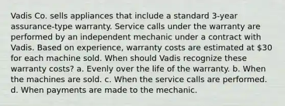 Vadis Co. sells appliances that include a standard 3-year assurance-type warranty. Service calls under the warranty are performed by an independent mechanic under a contract with Vadis. Based on experience, warranty costs are estimated at 30 for each machine sold. When should Vadis recognize these warranty costs? a. Evenly over the life of the warranty. b. When the machines are sold. c. When the service calls are performed. d. When payments are made to the mechanic.