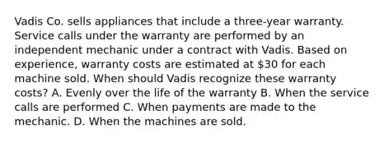 Vadis Co. sells appliances that include a three-year warranty. Service calls under the warranty are performed by an independent mechanic under a contract with Vadis. Based on experience, warranty costs are estimated at 30 for each machine sold. When should Vadis recognize these warranty costs? A. Evenly over the life of the warranty B. When the service calls are performed C. When payments are made to the mechanic. D. When the machines are sold.