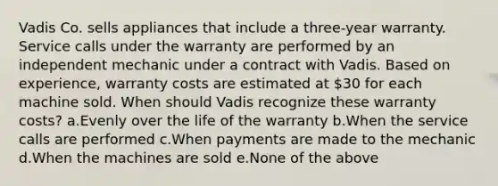 Vadis Co. sells appliances that include a three-year warranty. Service calls under the warranty are performed by an independent mechanic under a contract with Vadis. Based on experience, warranty costs are estimated at 30 for each machine sold. When should Vadis recognize these warranty costs? a.Evenly over the life of the warranty b.When the service calls are performed c.When payments are made to the mechanic d.When the machines are sold e.None of the above