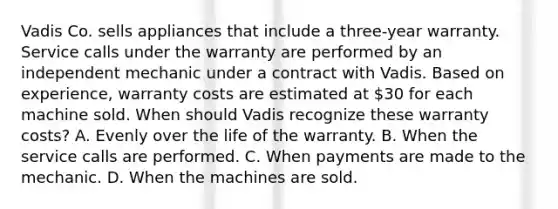 Vadis Co. sells appliances that include a three-year warranty. Service calls under the warranty are performed by an independent mechanic under a contract with Vadis. Based on experience, warranty costs are estimated at 30 for each machine sold. When should Vadis recognize these warranty costs? A. Evenly over the life of the warranty. B. When the service calls are performed. C. When payments are made to the mechanic. D. When the machines are sold.