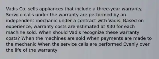 Vadis Co. sells appliances that include a three-year warranty. Service calls under the warranty are performed by an independent mechanic under a contract with Vadis. Based on experience, warranty costs are estimated at 30 for each machine sold. When should Vadis recognize these warranty costs? When the machines are sold When payments are made to the mechanic When the service calls are performed Evenly over the life of the warranty