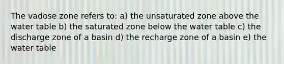 The vadose zone refers to: a) the unsaturated zone above the water table b) the saturated zone below the water table c) the discharge zone of a basin d) the recharge zone of a basin e) the water table