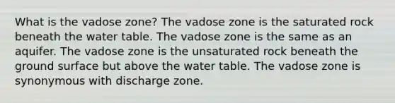 What is the vadose zone? The vadose zone is the saturated rock beneath the water table. The vadose zone is the same as an aquifer. The vadose zone is the unsaturated rock beneath the ground surface but above the water table. The vadose zone is synonymous with discharge zone.