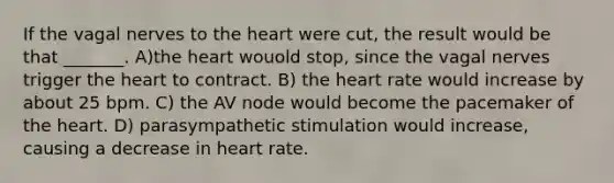 If the vagal nerves to the heart were cut, the result would be that _______. A)the heart wouold stop, since the vagal nerves trigger the heart to contract. B) the heart rate would increase by about 25 bpm. C) the AV node would become the pacemaker of the heart. D) parasympathetic stimulation would increase, causing a decrease in heart rate.