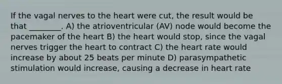 If the vagal nerves to <a href='https://www.questionai.com/knowledge/kya8ocqc6o-the-heart' class='anchor-knowledge'>the heart</a> were cut, the result would be that ________. A) the atrioventricular (AV) node would become the pacemaker of the heart B) the heart would stop, since the vagal nerves trigger the heart to contract C) the heart rate would increase by about 25 beats per minute D) parasympathetic stimulation would increase, causing a decrease in heart rate