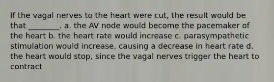 If the vagal nerves to the heart were cut, the result would be that ________. a. the AV node would become the pacemaker of the heart b. the heart rate would increase c. parasympathetic stimulation would increase, causing a decrease in heart rate d. the heart would stop, since the vagal nerves trigger the heart to contract