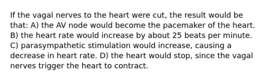 If the vagal nerves to <a href='https://www.questionai.com/knowledge/kya8ocqc6o-the-heart' class='anchor-knowledge'>the heart</a> were cut, the result would be that: A) the AV node would become the pacemaker of the heart. B) the heart rate would increase by about 25 beats per minute. C) parasympathetic stimulation would increase, causing a decrease in heart rate. D) the heart would stop, since the vagal nerves trigger the heart to contract.