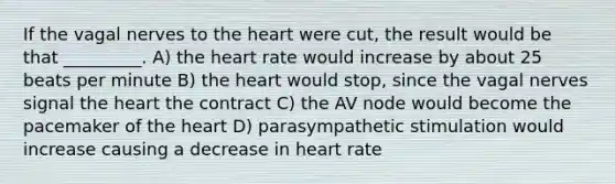 If the vagal nerves to <a href='https://www.questionai.com/knowledge/kya8ocqc6o-the-heart' class='anchor-knowledge'>the heart</a> were cut, the result would be that _________. A) the heart rate would increase by about 25 beats per minute B) the heart would stop, since the vagal nerves signal the heart the contract C) the AV node would become the pacemaker of the heart D) parasympathetic stimulation would increase causing a decrease in heart rate