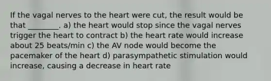 If the vagal nerves to <a href='https://www.questionai.com/knowledge/kya8ocqc6o-the-heart' class='anchor-knowledge'>the heart</a> were cut, the result would be that ________. a) the heart would stop since the vagal nerves trigger the heart to contract b) the heart rate would increase about 25 beats/min c) the AV node would become the pacemaker of the heart d) parasympathetic stimulation would increase, causing a decrease in heart rate