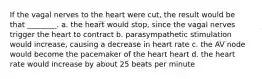 If the vagal nerves to the heart were cut, the result would be that ________. a. the heart would stop, since the vagal nerves trigger the heart to contract b. parasympathetic stimulation would increase, causing a decrease in heart rate c. the AV node would become the pacemaker of the heart heart d. the heart rate would increase by about 25 beats per minute