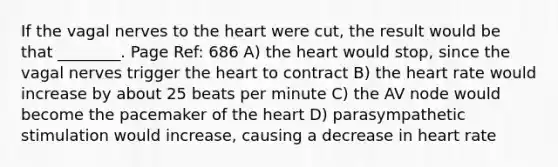 If the vagal nerves to the heart were cut, the result would be that ________. Page Ref: 686 A) the heart would stop, since the vagal nerves trigger the heart to contract B) the heart rate would increase by about 25 beats per minute C) the AV node would become the pacemaker of the heart D) parasympathetic stimulation would increase, causing a decrease in heart rate