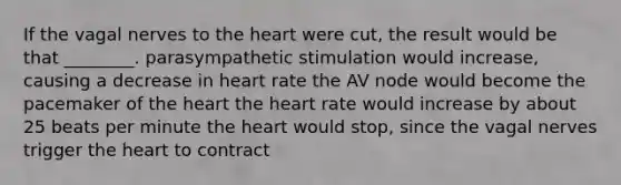 If the vagal nerves to <a href='https://www.questionai.com/knowledge/kya8ocqc6o-the-heart' class='anchor-knowledge'>the heart</a> were cut, the result would be that ________. parasympathetic stimulation would increase, causing a decrease in heart rate the AV node would become the pacemaker of the heart the heart rate would increase by about 25 beats per minute the heart would stop, since the vagal nerves trigger the heart to contract