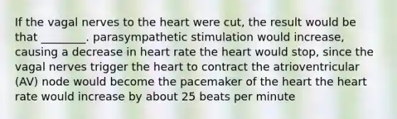 If the vagal nerves to the heart were cut, the result would be that ________. parasympathetic stimulation would increase, causing a decrease in heart rate the heart would stop, since the vagal nerves trigger the heart to contract the atrioventricular (AV) node would become the pacemaker of the heart the heart rate would increase by about 25 beats per minute