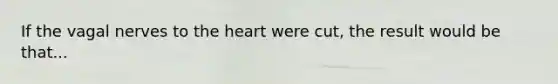 If the vagal nerves to the heart were cut, the result would be that...