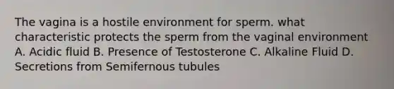 The vagina is a hostile environment for sperm. what characteristic protects the sperm from the vaginal environment A. Acidic fluid B. Presence of Testosterone C. Alkaline Fluid D. Secretions from Semifernous tubules