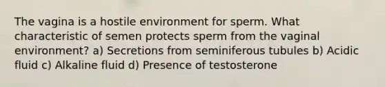 The vagina is a hostile environment for sperm. What characteristic of semen protects sperm from the vaginal environment? a) Secretions from seminiferous tubules b) Acidic fluid c) Alkaline fluid d) Presence of testosterone