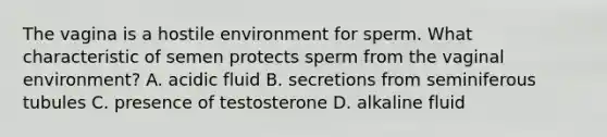 The vagina is a hostile environment for sperm. What characteristic of semen protects sperm from the vaginal environment? A. acidic fluid B. secretions from seminiferous tubules C. presence of testosterone D. alkaline fluid