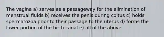 The vagina a) serves as a passageway for the elimination of menstrual fluids b) receives the penis during coitus c) holds spermatozoa prior to their passage to the uterus d) forms the lower portion of the birth canal e) all of the above