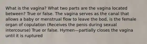 What is the vagina? What two parts are the vagina located between? True or false. The vagina serves as the canal that allows a baby or menstrual flow to leave the bod, is the female organ of copulation (Receives the penis during sexual intercourse) True or false. Hymen—partially closes the vagina until it is ruptured